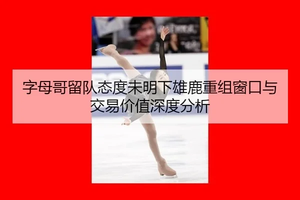 字母哥留队态度未明下雄鹿重组窗口与交易价值深度分析